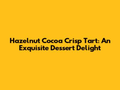 Hazelnut Cocoa Crisp Tart: An Exquisite Dessert Delight