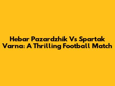 Hebar Pazardzhik Vs Spartak Varna: A Thrilling Football Match