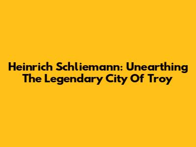 Heinrich Schliemann: Unearthing The Legendary City Of Troy