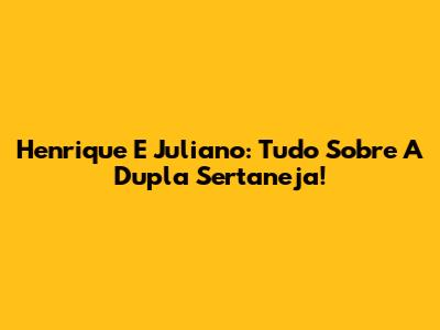 Henrique E Juliano: Tudo Sobre A Dupla Sertaneja!