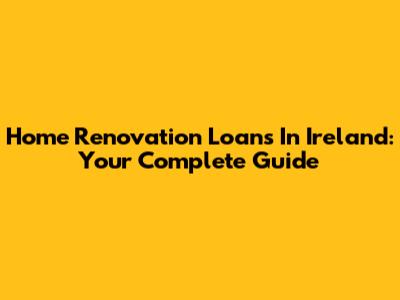 Home Renovation Loans In Ireland: Your Complete Guide