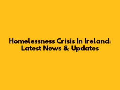 Homelessness Crisis In Ireland: Latest News & Updates