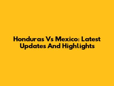Honduras Vs Mexico: Latest Updates And Highlights