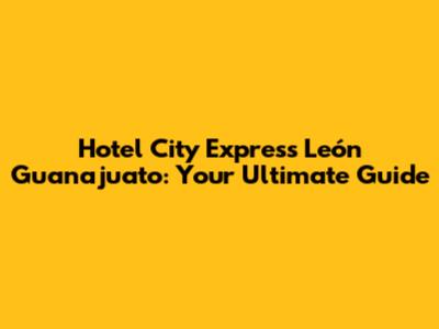 Hotel City Express León Guanajuato: Your Ultimate Guide