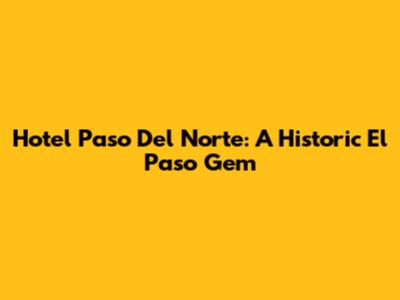 Hotel Paso Del Norte: A Historic El Paso Gem