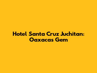 Hotel Santa Cruz Juchitan: Oaxaca's Gem