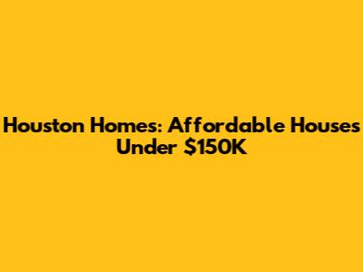 Houston Homes: Affordable Houses Under $150K