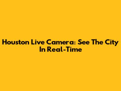 Houston Live Camera: See The City In Real-Time