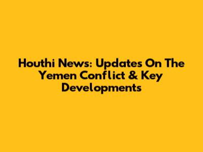 Houthi News: Updates On The Yemen Conflict & Key Developments