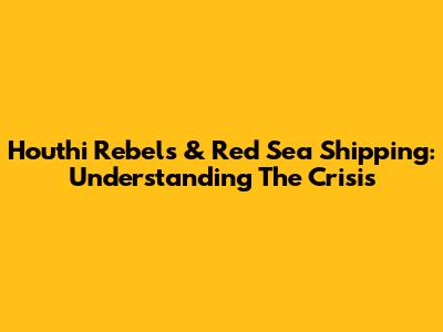 Houthi Rebels & Red Sea Shipping: Understanding The Crisis