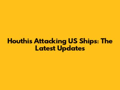 Houthis Attacking US Ships: The Latest Updates