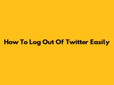 How To Log Out Of Twitter Easily