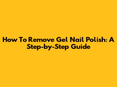 How To Remove Gel Nail Polish: A Step-by-Step Guide