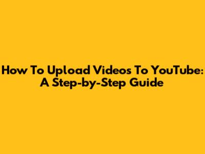 How To Upload Videos To YouTube: A Step-by-Step Guide