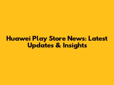 Huawei Play Store News: Latest Updates & Insights