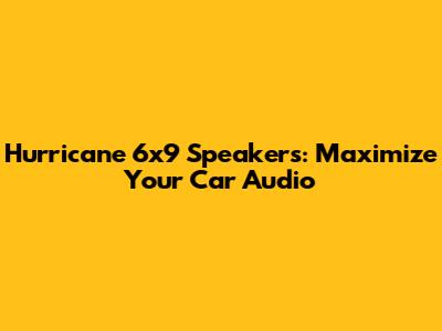 Hurricane 6x9 Speakers: Maximize Your Car Audio