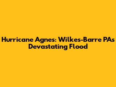 Hurricane Agnes: Wilkes-Barre PA's Devastating Flood