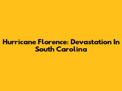 Hurricane Florence: Devastation In South Carolina
