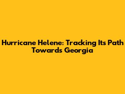 Hurricane Helene: Tracking Its Path Towards Georgia