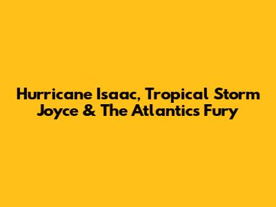 Hurricane Isaac, Tropical Storm Joyce & The Atlantic's Fury