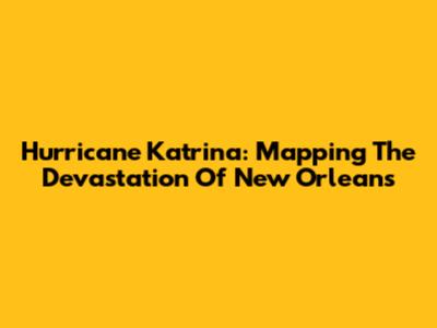 Hurricane Katrina: Mapping The Devastation Of New Orleans