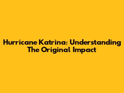 Hurricane Katrina: Understanding The Original Impact