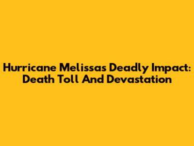 Hurricane Melissa's Deadly Impact: Death Toll And Devastation