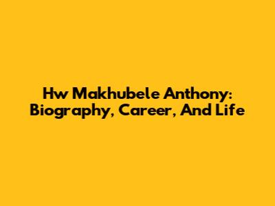 Hw Makhubele Anthony: Biography, Career, And Life