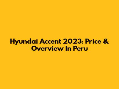 Hyundai Accent 2023: Price & Overview In Peru
