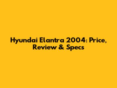 Hyundai Elantra 2004: Price, Review & Specs