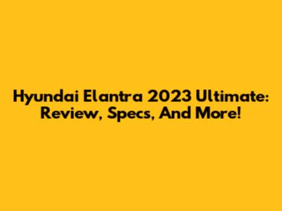 Hyundai Elantra 2023 Ultimate: Review, Specs, And More!