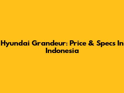 Hyundai Grandeur: Price & Specs In Indonesia