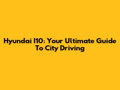 Hyundai I10: Your Ultimate Guide To City Driving