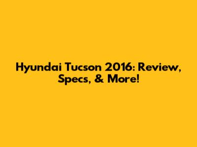 Hyundai Tucson 2016: Review, Specs, & More!