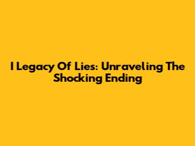 I Legacy Of Lies: Unraveling The Shocking Ending