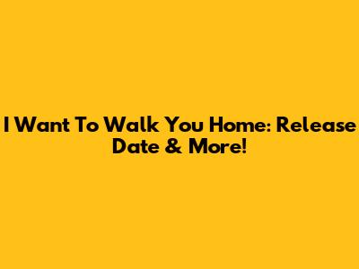 I Want To Walk You Home: Release Date & More!