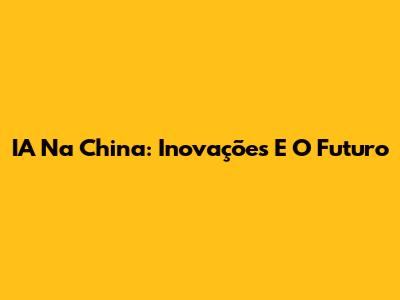 IA Na China: Inovações E O Futuro