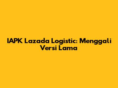 IAPK Lazada Logistic: Menggali Versi Lama
