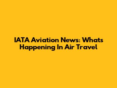 IATA Aviation News: What's Happening In Air Travel