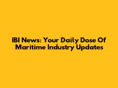 IBI News: Your Daily Dose Of Maritime Industry Updates