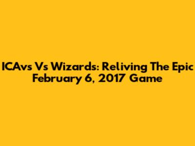 ICAvs Vs Wizards: Reliving The Epic February 6, 2017 Game