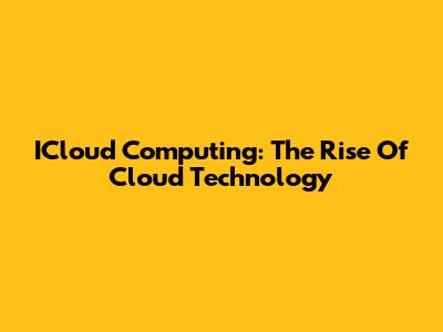 ICloud Computing: The Rise Of Cloud Technology