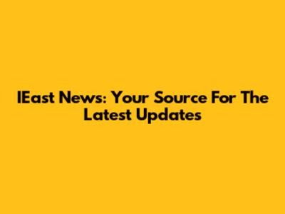 IEast News: Your Source For The Latest Updates