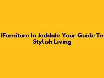 IFurniture In Jeddah: Your Guide To Stylish Living
