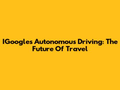 IGoogle's Autonomous Driving: The Future Of Travel