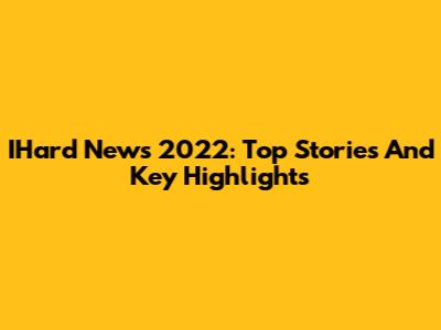 IHard News 2022: Top Stories And Key Highlights