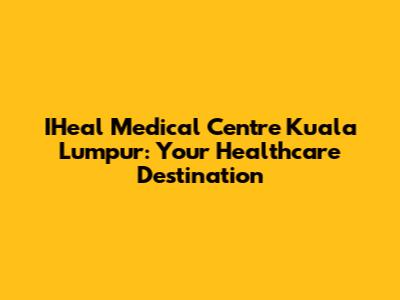IHeal Medical Centre Kuala Lumpur: Your Healthcare Destination