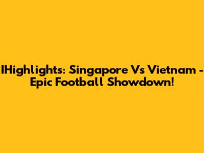 IHighlights: Singapore Vs Vietnam - Epic Football Showdown!