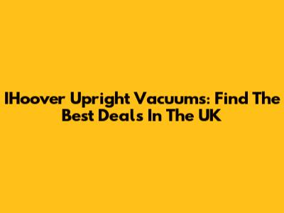 IHoover Upright Vacuums: Find The Best Deals In The UK
