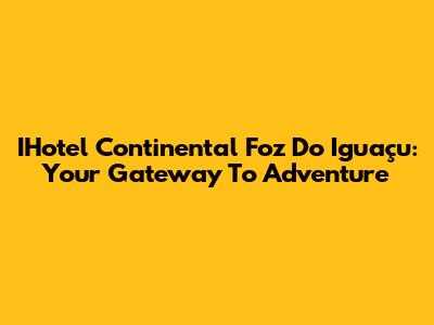IHotel Continental Foz Do Iguaçu: Your Gateway To Adventure